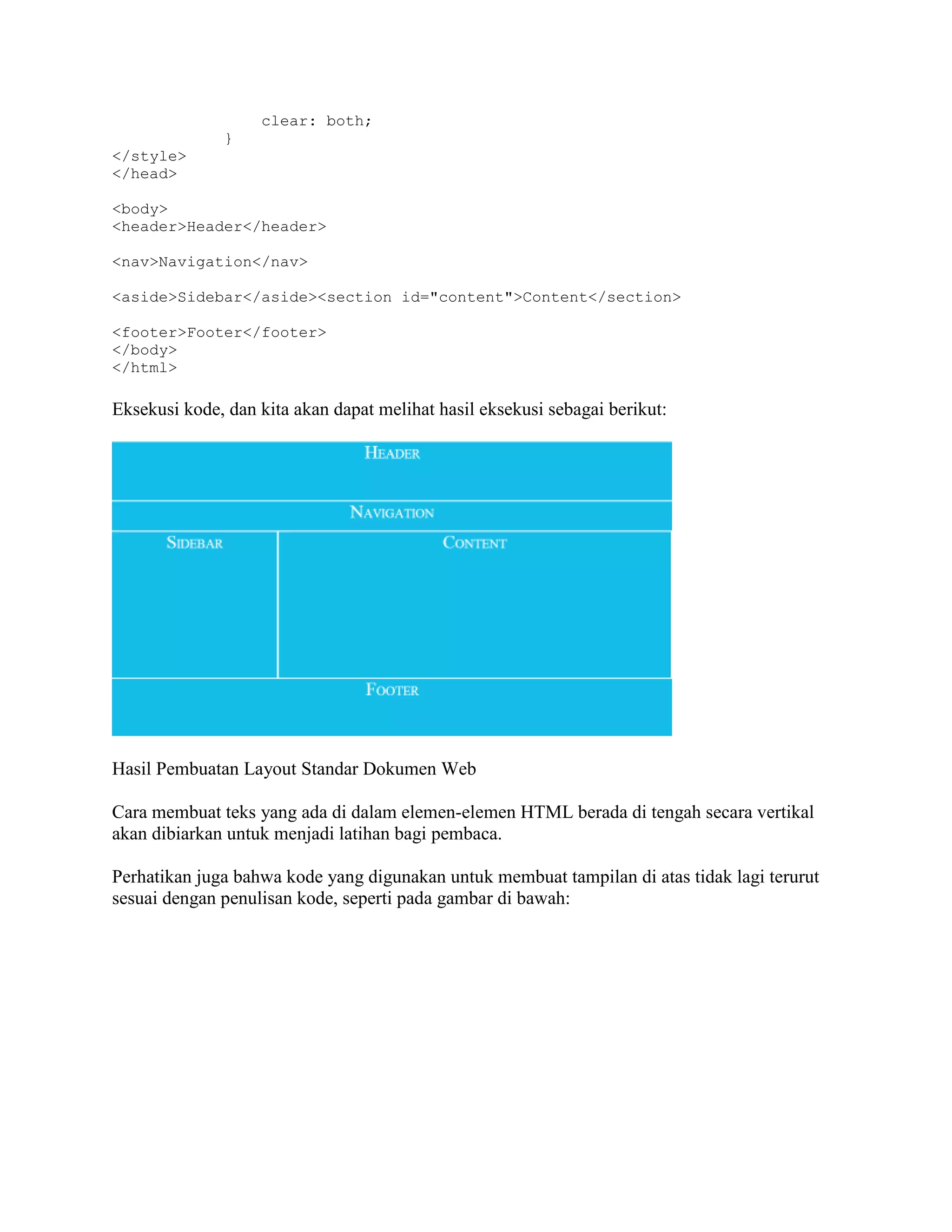 clear: both;
}
</style>
</head>
<body>
<header>Header</header>
<nav>Navigation</nav>
<aside>Sidebar</aside><section id="content">Content</section>
<footer>Footer</footer>
</body>
</html>

Eksekusi kode, dan kita akan dapat melihat hasil eksekusi sebagai berikut:

Hasil Pembuatan Layout Standar Dokumen Web
Cara membuat teks yang ada di dalam elemen-elemen HTML berada di tengah secara vertikal
akan dibiarkan untuk menjadi latihan bagi pembaca.
Perhatikan juga bahwa kode yang digunakan untuk membuat tampilan di atas tidak lagi terurut
sesuai dengan penulisan kode, seperti pada gambar di bawah:

 