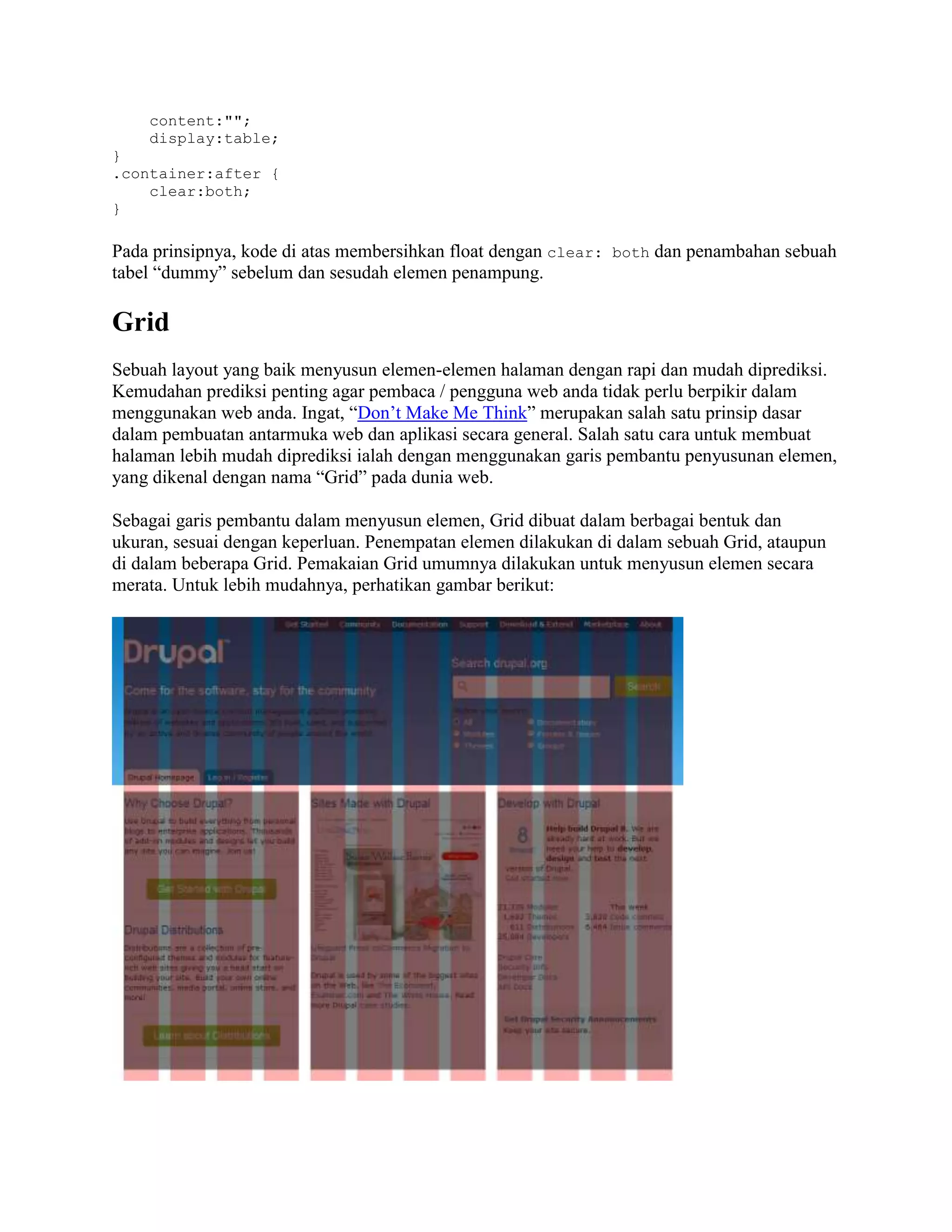 content:"";
display:table;
}
.container:after {
clear:both;
}

Pada prinsipnya, kode di atas membersihkan float dengan clear: both dan penambahan sebuah
tabel “dummy” sebelum dan sesudah elemen penampung.

Grid
Sebuah layout yang baik menyusun elemen-elemen halaman dengan rapi dan mudah diprediksi.
Kemudahan prediksi penting agar pembaca / pengguna web anda tidak perlu berpikir dalam
menggunakan web anda. Ingat, “Don’t Make Me Think” merupakan salah satu prinsip dasar
dalam pembuatan antarmuka web dan aplikasi secara general. Salah satu cara untuk membuat
halaman lebih mudah diprediksi ialah dengan menggunakan garis pembantu penyusunan elemen,
yang dikenal dengan nama “Grid” pada dunia web.
Sebagai garis pembantu dalam menyusun elemen, Grid dibuat dalam berbagai bentuk dan
ukuran, sesuai dengan keperluan. Penempatan elemen dilakukan di dalam sebuah Grid, ataupun
di dalam beberapa Grid. Pemakaian Grid umumnya dilakukan untuk menyusun elemen secara
merata. Untuk lebih mudahnya, perhatikan gambar berikut:

 