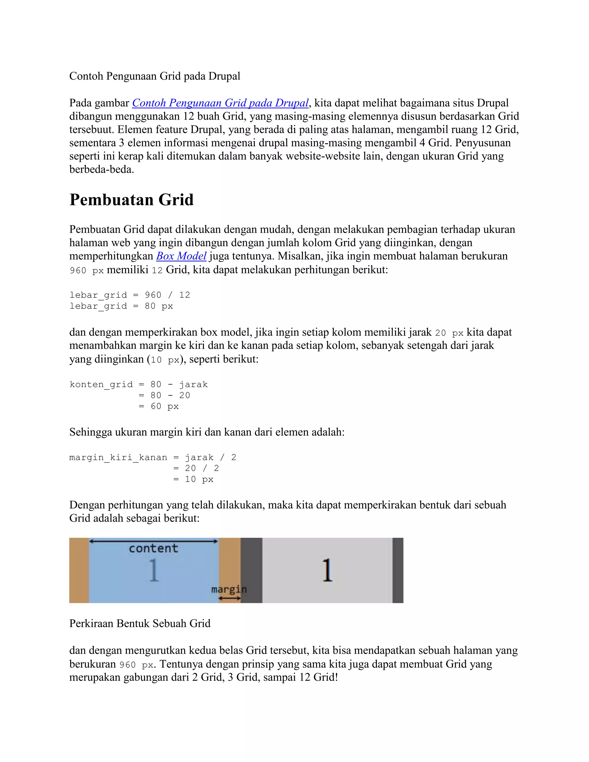 Contoh Pengunaan Grid pada Drupal
Pada gambar Contoh Pengunaan Grid pada Drupal, kita dapat melihat bagaimana situs Drupal
dibangun menggunakan 12 buah Grid, yang masing-masing elemennya disusun berdasarkan Grid
tersebuut. Elemen feature Drupal, yang berada di paling atas halaman, mengambil ruang 12 Grid,
sementara 3 elemen informasi mengenai drupal masing-masing mengambil 4 Grid. Penyusunan
seperti ini kerap kali ditemukan dalam banyak website-website lain, dengan ukuran Grid yang
berbeda-beda.

Pembuatan Grid
Pembuatan Grid dapat dilakukan dengan mudah, dengan melakukan pembagian terhadap ukuran
halaman web yang ingin dibangun dengan jumlah kolom Grid yang diinginkan, dengan
memperhitungkan Box Model juga tentunya. Misalkan, jika ingin membuat halaman berukuran
960 px memiliki 12 Grid, kita dapat melakukan perhitungan berikut:
lebar_grid = 960 / 12
lebar_grid = 80 px

dan dengan memperkirakan box model, jika ingin setiap kolom memiliki jarak 20 px kita dapat
menambahkan margin ke kiri dan ke kanan pada setiap kolom, sebanyak setengah dari jarak
yang diinginkan (10 px), seperti berikut:
konten_grid = 80 - jarak
= 80 - 20
= 60 px

Sehingga ukuran margin kiri dan kanan dari elemen adalah:
margin_kiri_kanan = jarak / 2
= 20 / 2
= 10 px

Dengan perhitungan yang telah dilakukan, maka kita dapat memperkirakan bentuk dari sebuah
Grid adalah sebagai berikut:

Perkiraan Bentuk Sebuah Grid
dan dengan mengurutkan kedua belas Grid tersebut, kita bisa mendapatkan sebuah halaman yang
berukuran 960 px. Tentunya dengan prinsip yang sama kita juga dapat membuat Grid yang
merupakan gabungan dari 2 Grid, 3 Grid, sampai 12 Grid!

 