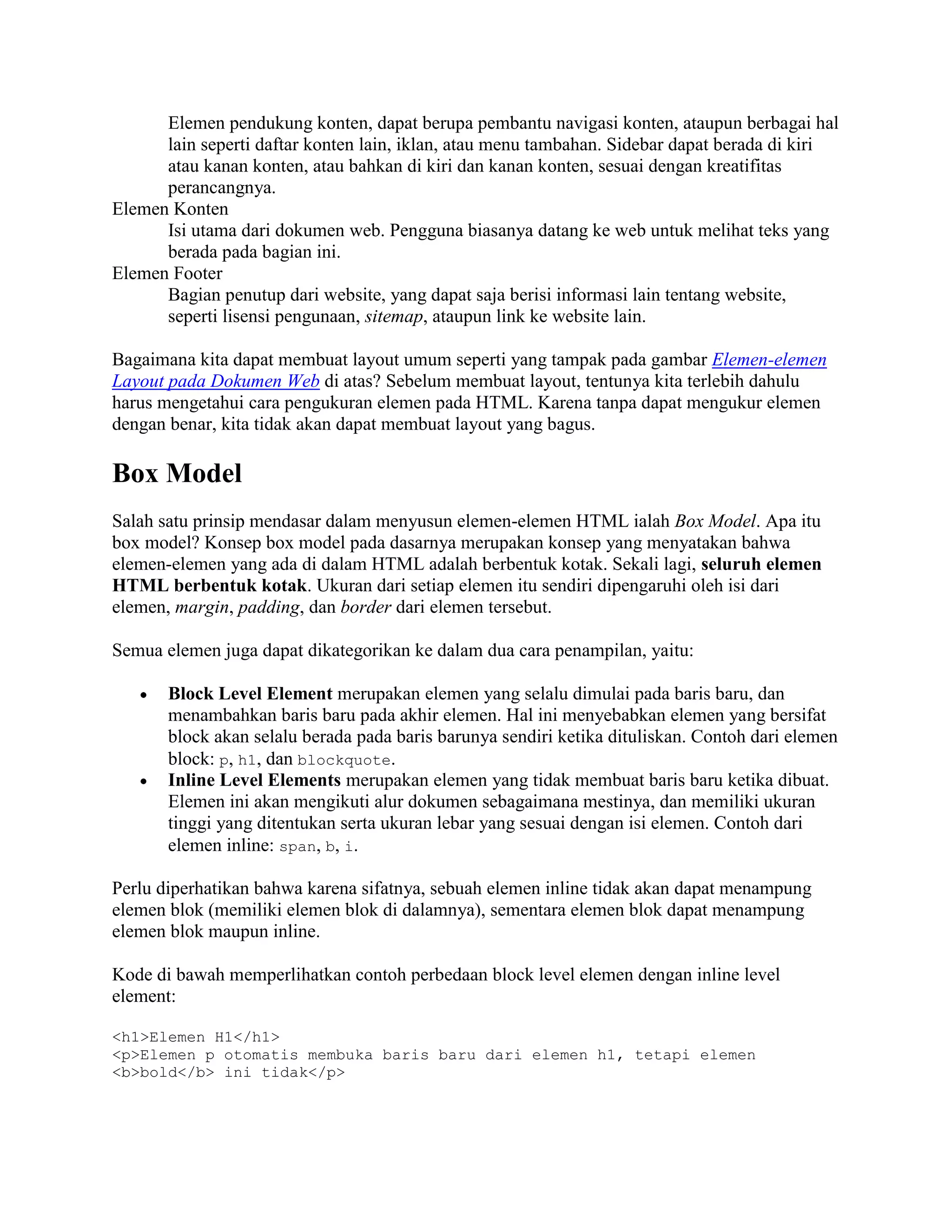 Elemen pendukung konten, dapat berupa pembantu navigasi konten, ataupun berbagai hal
lain seperti daftar konten lain, iklan, atau menu tambahan. Sidebar dapat berada di kiri
atau kanan konten, atau bahkan di kiri dan kanan konten, sesuai dengan kreatifitas
perancangnya.
Elemen Konten
Isi utama dari dokumen web. Pengguna biasanya datang ke web untuk melihat teks yang
berada pada bagian ini.
Elemen Footer
Bagian penutup dari website, yang dapat saja berisi informasi lain tentang website,
seperti lisensi pengunaan, sitemap, ataupun link ke website lain.
Bagaimana kita dapat membuat layout umum seperti yang tampak pada gambar Elemen-elemen
Layout pada Dokumen Web di atas? Sebelum membuat layout, tentunya kita terlebih dahulu
harus mengetahui cara pengukuran elemen pada HTML. Karena tanpa dapat mengukur elemen
dengan benar, kita tidak akan dapat membuat layout yang bagus.

Box Model
Salah satu prinsip mendasar dalam menyusun elemen-elemen HTML ialah Box Model. Apa itu
box model? Konsep box model pada dasarnya merupakan konsep yang menyatakan bahwa
elemen-elemen yang ada di dalam HTML adalah berbentuk kotak. Sekali lagi, seluruh elemen
HTML berbentuk kotak. Ukuran dari setiap elemen itu sendiri dipengaruhi oleh isi dari
elemen, margin, padding, dan border dari elemen tersebut.
Semua elemen juga dapat dikategorikan ke dalam dua cara penampilan, yaitu:
Block Level Element merupakan elemen yang selalu dimulai pada baris baru, dan
menambahkan baris baru pada akhir elemen. Hal ini menyebabkan elemen yang bersifat
block akan selalu berada pada baris barunya sendiri ketika dituliskan. Contoh dari elemen
block: p, h1, dan blockquote.
Inline Level Elements merupakan elemen yang tidak membuat baris baru ketika dibuat.
Elemen ini akan mengikuti alur dokumen sebagaimana mestinya, dan memiliki ukuran
tinggi yang ditentukan serta ukuran lebar yang sesuai dengan isi elemen. Contoh dari
elemen inline: span, b, i.
Perlu diperhatikan bahwa karena sifatnya, sebuah elemen inline tidak akan dapat menampung
elemen blok (memiliki elemen blok di dalamnya), sementara elemen blok dapat menampung
elemen blok maupun inline.
Kode di bawah memperlihatkan contoh perbedaan block level elemen dengan inline level
element:
<h1>Elemen H1</h1>
<p>Elemen p otomatis membuka baris baru dari elemen h1, tetapi elemen
<b>bold</b> ini tidak</p>

 
