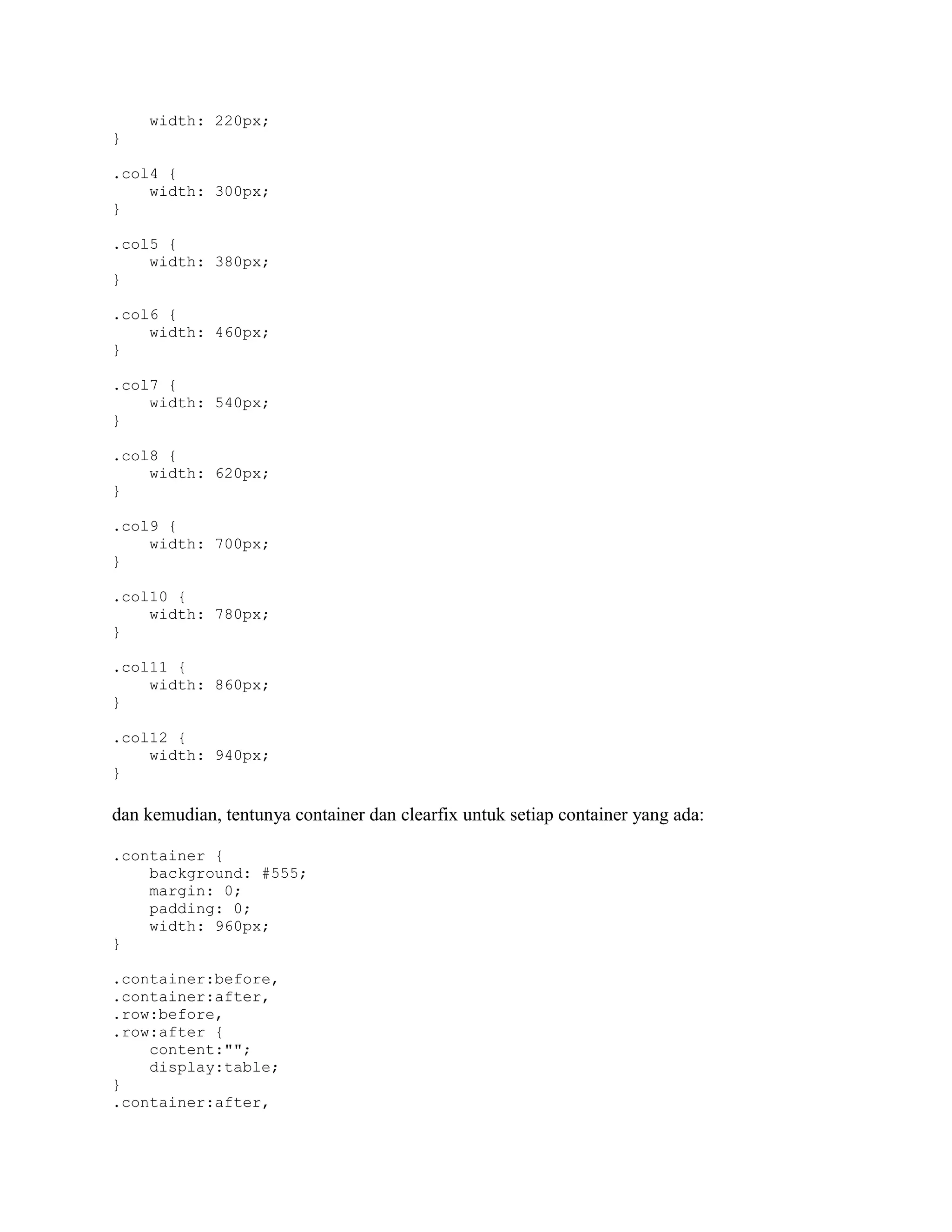 width: 220px;
}
.col4 {
width: 300px;
}
.col5 {
width: 380px;
}
.col6 {
width: 460px;
}
.col7 {
width: 540px;
}
.col8 {
width: 620px;
}
.col9 {
width: 700px;
}
.col10 {
width: 780px;
}
.col11 {
width: 860px;
}
.col12 {
width: 940px;
}

dan kemudian, tentunya container dan clearfix untuk setiap container yang ada:
.container {
background: #555;
margin: 0;
padding: 0;
width: 960px;
}
.container:before,
.container:after,
.row:before,
.row:after {
content:"";
display:table;
}
.container:after,

 