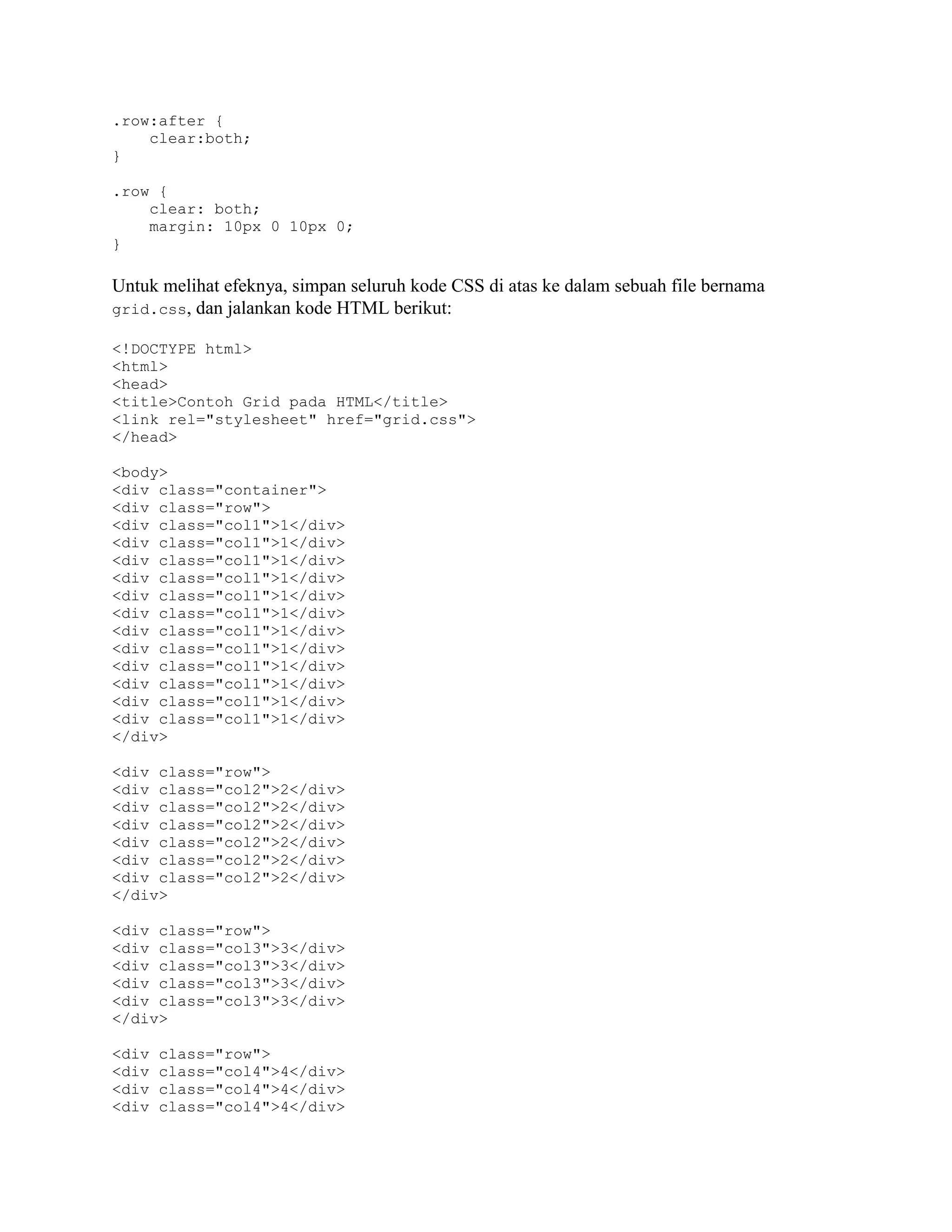.row:after {
clear:both;
}
.row {
clear: both;
margin: 10px 0 10px 0;
}

Untuk melihat efeknya, simpan seluruh kode CSS di atas ke dalam sebuah file bernama
grid.css, dan jalankan kode HTML berikut:
<!DOCTYPE html>
<html>
<head>
<title>Contoh Grid pada HTML</title>
<link rel="stylesheet" href="grid.css">
</head>
<body>
<div class="container">
<div class="row">
<div class="col1">1</div>
<div class="col1">1</div>
<div class="col1">1</div>
<div class="col1">1</div>
<div class="col1">1</div>
<div class="col1">1</div>
<div class="col1">1</div>
<div class="col1">1</div>
<div class="col1">1</div>
<div class="col1">1</div>
<div class="col1">1</div>
<div class="col1">1</div>
</div>
<div class="row">
<div class="col2">2</div>
<div class="col2">2</div>
<div class="col2">2</div>
<div class="col2">2</div>
<div class="col2">2</div>
<div class="col2">2</div>
</div>
<div class="row">
<div class="col3">3</div>
<div class="col3">3</div>
<div class="col3">3</div>
<div class="col3">3</div>
</div>
<div
<div
<div
<div

class="row">
class="col4">4</div>
class="col4">4</div>
class="col4">4</div>

 