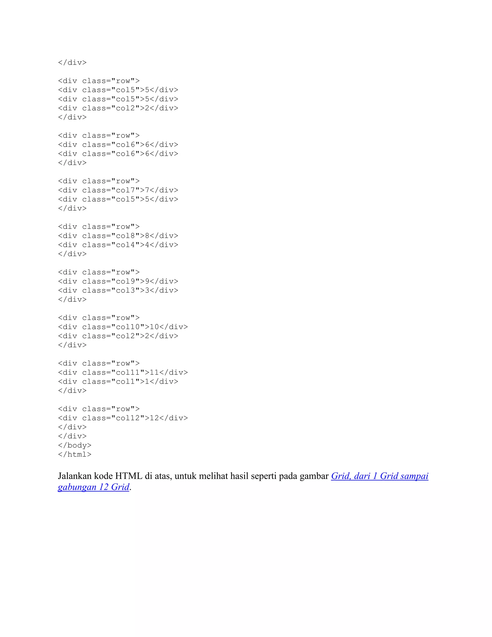 </div>
<div class="row">
<div class="col5">5</div>
<div class="col5">5</div>
<div class="col2">2</div>
</div>
<div class="row">
<div class="col6">6</div>
<div class="col6">6</div>
</div>
<div class="row">
<div class="col7">7</div>
<div class="col5">5</div>
</div>
<div class="row">
<div class="col8">8</div>
<div class="col4">4</div>
</div>
<div class="row">
<div class="col9">9</div>
<div class="col3">3</div>
</div>
<div class="row">
<div class="col10">10</div>
<div class="col2">2</div>
</div>
<div class="row">
<div class="col11">11</div>
<div class="col1">1</div>
</div>
<div class="row">
<div class="col12">12</div>
</div>
</div>
</body>
</html>

Jalankan kode HTML di atas, untuk melihat hasil seperti pada gambar Grid, dari 1 Grid sampai
gabungan 12 Grid.

 