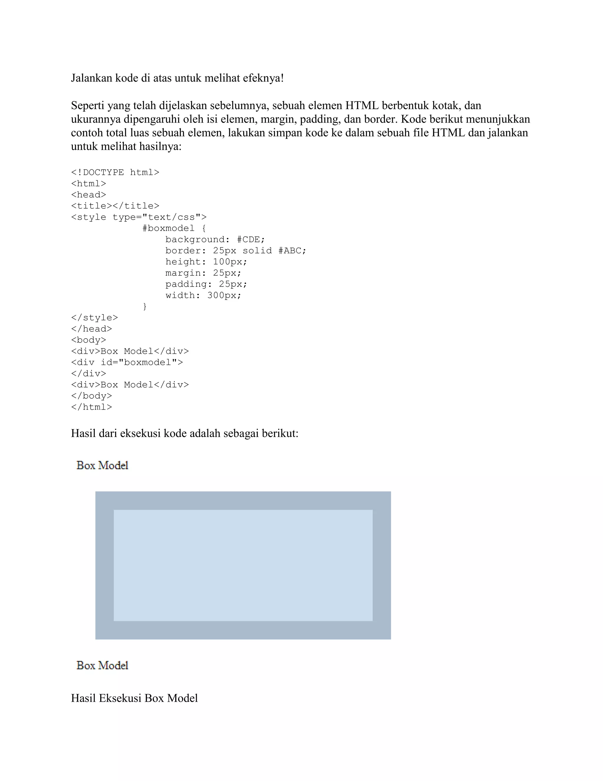 Jalankan kode di atas untuk melihat efeknya!
Seperti yang telah dijelaskan sebelumnya, sebuah elemen HTML berbentuk kotak, dan
ukurannya dipengaruhi oleh isi elemen, margin, padding, dan border. Kode berikut menunjukkan
contoh total luas sebuah elemen, lakukan simpan kode ke dalam sebuah file HTML dan jalankan
untuk melihat hasilnya:
<!DOCTYPE html>
<html>
<head>
<title></title>
<style type="text/css">
#boxmodel {
background: #CDE;
border: 25px solid #ABC;
height: 100px;
margin: 25px;
padding: 25px;
width: 300px;
}
</style>
</head>
<body>
<div>Box Model</div>
<div id="boxmodel">
</div>
<div>Box Model</div>
</body>
</html>

Hasil dari eksekusi kode adalah sebagai berikut:

Hasil Eksekusi Box Model

 