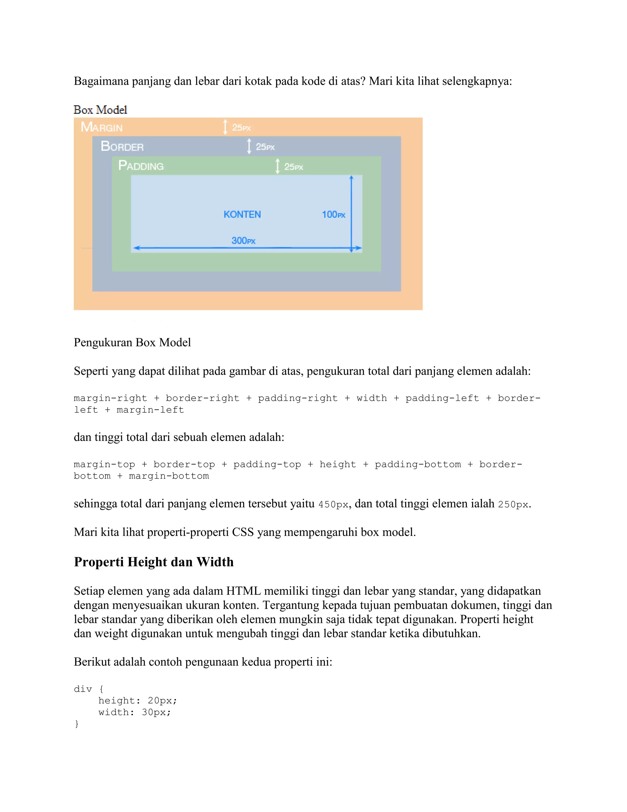 Bagaimana panjang dan lebar dari kotak pada kode di atas? Mari kita lihat selengkapnya:

Pengukuran Box Model
Seperti yang dapat dilihat pada gambar di atas, pengukuran total dari panjang elemen adalah:
margin-right + border-right + padding-right + width + padding-left + borderleft + margin-left

dan tinggi total dari sebuah elemen adalah:
margin-top + border-top + padding-top + height + padding-bottom + borderbottom + margin-bottom

sehingga total dari panjang elemen tersebut yaitu 450px, dan total tinggi elemen ialah 250px.
Mari kita lihat properti-properti CSS yang mempengaruhi box model.

Properti Height dan Width
Setiap elemen yang ada dalam HTML memiliki tinggi dan lebar yang standar, yang didapatkan
dengan menyesuaikan ukuran konten. Tergantung kepada tujuan pembuatan dokumen, tinggi dan
lebar standar yang diberikan oleh elemen mungkin saja tidak tepat digunakan. Properti height
dan weight digunakan untuk mengubah tinggi dan lebar standar ketika dibutuhkan.
Berikut adalah contoh pengunaan kedua properti ini:
div {
height: 20px;
width: 30px;
}

 