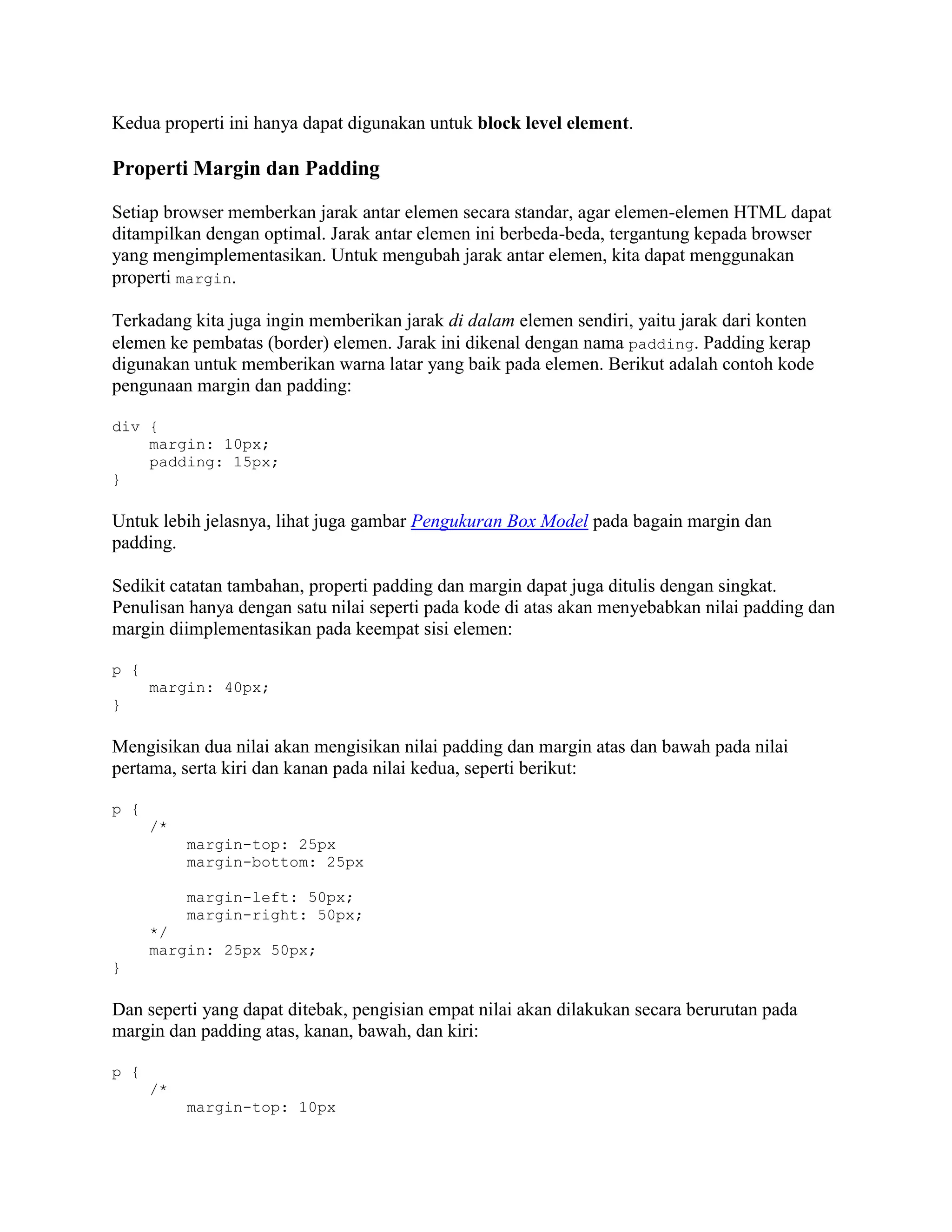 Kedua properti ini hanya dapat digunakan untuk block level element.

Properti Margin dan Padding
Setiap browser memberkan jarak antar elemen secara standar, agar elemen-elemen HTML dapat
ditampilkan dengan optimal. Jarak antar elemen ini berbeda-beda, tergantung kepada browser
yang mengimplementasikan. Untuk mengubah jarak antar elemen, kita dapat menggunakan
properti margin.
Terkadang kita juga ingin memberikan jarak di dalam elemen sendiri, yaitu jarak dari konten
elemen ke pembatas (border) elemen. Jarak ini dikenal dengan nama padding. Padding kerap
digunakan untuk memberikan warna latar yang baik pada elemen. Berikut adalah contoh kode
pengunaan margin dan padding:
div {
margin: 10px;
padding: 15px;
}

Untuk lebih jelasnya, lihat juga gambar Pengukuran Box Model pada bagain margin dan
padding.
Sedikit catatan tambahan, properti padding dan margin dapat juga ditulis dengan singkat.
Penulisan hanya dengan satu nilai seperti pada kode di atas akan menyebabkan nilai padding dan
margin diimplementasikan pada keempat sisi elemen:
p {
margin: 40px;
}

Mengisikan dua nilai akan mengisikan nilai padding dan margin atas dan bawah pada nilai
pertama, serta kiri dan kanan pada nilai kedua, seperti berikut:
p {
/*
margin-top: 25px
margin-bottom: 25px
margin-left: 50px;
margin-right: 50px;
*/
margin: 25px 50px;
}

Dan seperti yang dapat ditebak, pengisian empat nilai akan dilakukan secara berurutan pada
margin dan padding atas, kanan, bawah, dan kiri:
p {
/*
margin-top: 10px

 