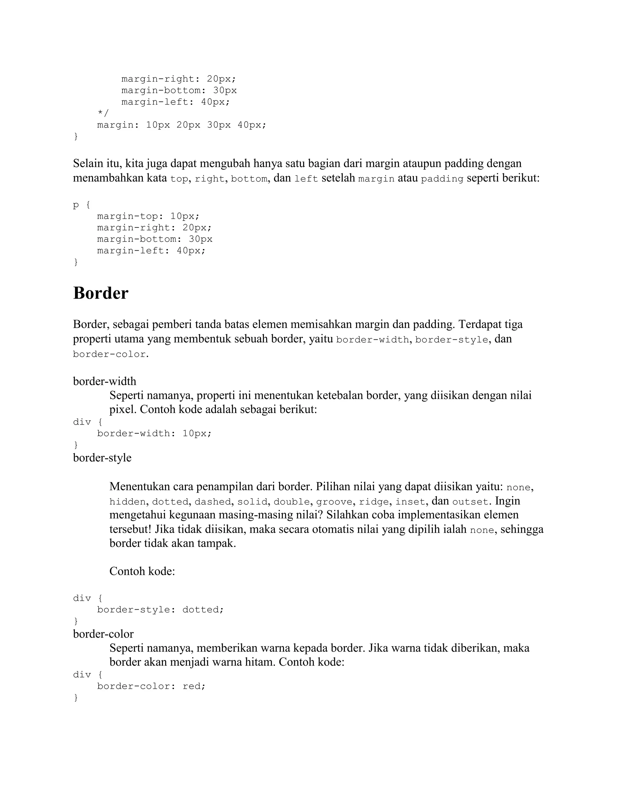 margin-right: 20px;
margin-bottom: 30px
margin-left: 40px;
*/
margin: 10px 20px 30px 40px;
}

Selain itu, kita juga dapat mengubah hanya satu bagian dari margin ataupun padding dengan
menambahkan kata top, right, bottom, dan left setelah margin atau padding seperti berikut:
p {
margin-top: 10px;
margin-right: 20px;
margin-bottom: 30px
margin-left: 40px;
}

Border
Border, sebagai pemberi tanda batas elemen memisahkan margin dan padding. Terdapat tiga
properti utama yang membentuk sebuah border, yaitu border-width, border-style, dan
border-color.
border-width
Seperti namanya, properti ini menentukan ketebalan border, yang diisikan dengan nilai
pixel. Contoh kode adalah sebagai berikut:
div {
border-width: 10px;
}

border-style
Menentukan cara penampilan dari border. Pilihan nilai yang dapat diisikan yaitu: none,
hidden, dotted, dashed, solid, double, groove, ridge, inset, dan outset. Ingin
mengetahui kegunaan masing-masing nilai? Silahkan coba implementasikan elemen
tersebut! Jika tidak diisikan, maka secara otomatis nilai yang dipilih ialah none, sehingga
border tidak akan tampak.
Contoh kode:
div {
border-style: dotted;
}

border-color
Seperti namanya, memberikan warna kepada border. Jika warna tidak diberikan, maka
border akan menjadi warna hitam. Contoh kode:
div {
border-color: red;
}

 