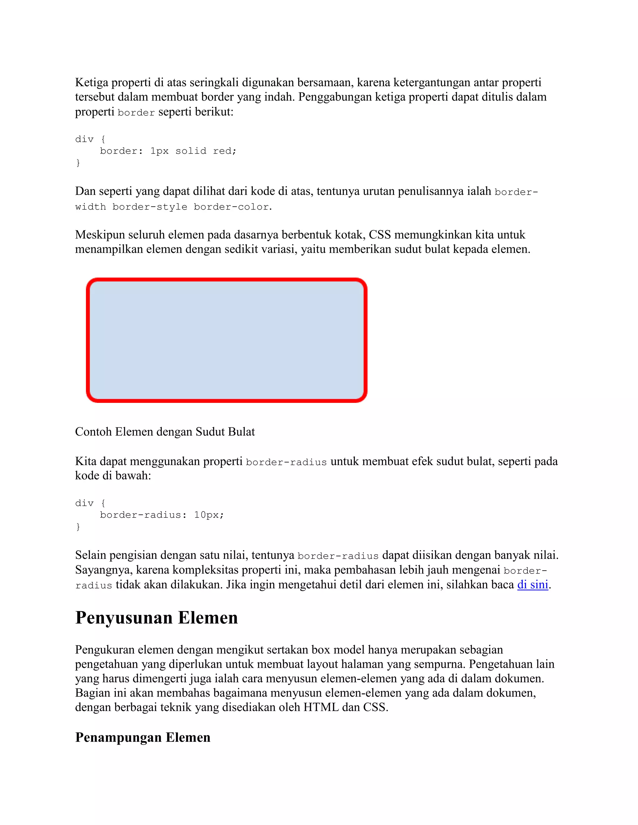 Ketiga properti di atas seringkali digunakan bersamaan, karena ketergantungan antar properti
tersebut dalam membuat border yang indah. Penggabungan ketiga properti dapat ditulis dalam
properti border seperti berikut:
div {
border: 1px solid red;
}

Dan seperti yang dapat dilihat dari kode di atas, tentunya urutan penulisannya ialah borderwidth border-style border-color.
Meskipun seluruh elemen pada dasarnya berbentuk kotak, CSS memungkinkan kita untuk
menampilkan elemen dengan sedikit variasi, yaitu memberikan sudut bulat kepada elemen.

Contoh Elemen dengan Sudut Bulat
Kita dapat menggunakan properti border-radius untuk membuat efek sudut bulat, seperti pada
kode di bawah:
div {
border-radius: 10px;
}

Selain pengisian dengan satu nilai, tentunya border-radius dapat diisikan dengan banyak nilai.
Sayangnya, karena kompleksitas properti ini, maka pembahasan lebih jauh mengenai borderradius tidak akan dilakukan. Jika ingin mengetahui detil dari elemen ini, silahkan baca di sini.

Penyusunan Elemen
Pengukuran elemen dengan mengikut sertakan box model hanya merupakan sebagian
pengetahuan yang diperlukan untuk membuat layout halaman yang sempurna. Pengetahuan lain
yang harus dimengerti juga ialah cara menyusun elemen-elemen yang ada di dalam dokumen.
Bagian ini akan membahas bagaimana menyusun elemen-elemen yang ada dalam dokumen,
dengan berbagai teknik yang disediakan oleh HTML dan CSS.

Penampungan Elemen

 