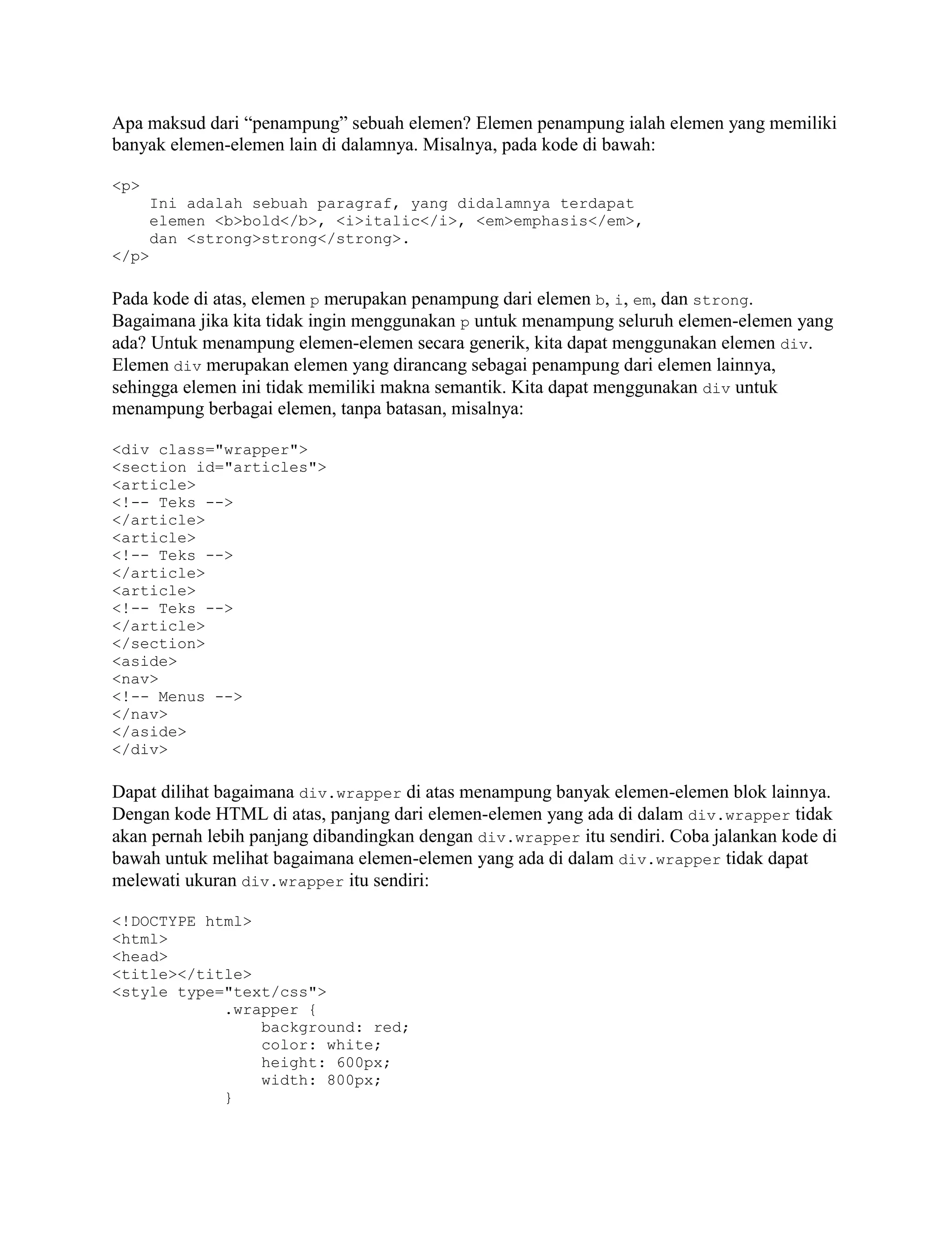 Apa maksud dari “penampung” sebuah elemen? Elemen penampung ialah elemen yang memiliki
banyak elemen-elemen lain di dalamnya. Misalnya, pada kode di bawah:
<p>
Ini adalah sebuah paragraf, yang didalamnya terdapat
elemen <b>bold</b>, <i>italic</i>, <em>emphasis</em>,
dan <strong>strong</strong>.
</p>

Pada kode di atas, elemen p merupakan penampung dari elemen b, i, em, dan strong.
Bagaimana jika kita tidak ingin menggunakan p untuk menampung seluruh elemen-elemen yang
ada? Untuk menampung elemen-elemen secara generik, kita dapat menggunakan elemen div.
Elemen div merupakan elemen yang dirancang sebagai penampung dari elemen lainnya,
sehingga elemen ini tidak memiliki makna semantik. Kita dapat menggunakan div untuk
menampung berbagai elemen, tanpa batasan, misalnya:
<div class="wrapper">
<section id="articles">
<article>
<!-- Teks -->
</article>
<article>
<!-- Teks -->
</article>
<article>
<!-- Teks -->
</article>
</section>
<aside>
<nav>
<!-- Menus -->
</nav>
</aside>
</div>

Dapat dilihat bagaimana div.wrapper di atas menampung banyak elemen-elemen blok lainnya.
Dengan kode HTML di atas, panjang dari elemen-elemen yang ada di dalam div.wrapper tidak
akan pernah lebih panjang dibandingkan dengan div.wrapper itu sendiri. Coba jalankan kode di
bawah untuk melihat bagaimana elemen-elemen yang ada di dalam div.wrapper tidak dapat
melewati ukuran div.wrapper itu sendiri:
<!DOCTYPE html>
<html>
<head>
<title></title>
<style type="text/css">
.wrapper {
background: red;
color: white;
height: 600px;
width: 800px;
}

 