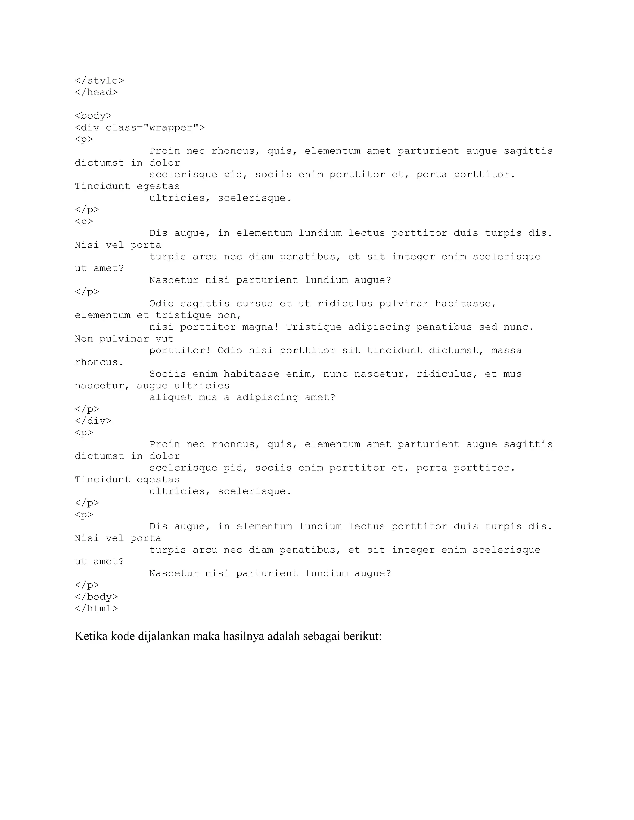 </style>
</head>
<body>
<div class="wrapper">
<p>
Proin nec rhoncus, quis, elementum amet parturient augue sagittis
dictumst in dolor
scelerisque pid, sociis enim porttitor et, porta porttitor.
Tincidunt egestas
ultricies, scelerisque.
</p>
<p>
Dis augue, in elementum lundium lectus porttitor duis turpis dis.
Nisi vel porta
turpis arcu nec diam penatibus, et sit integer enim scelerisque
ut amet?
Nascetur nisi parturient lundium augue?
</p>
Odio sagittis cursus et ut ridiculus pulvinar habitasse,
elementum et tristique non,
nisi porttitor magna! Tristique adipiscing penatibus sed nunc.
Non pulvinar vut
porttitor! Odio nisi porttitor sit tincidunt dictumst, massa
rhoncus.
Sociis enim habitasse enim, nunc nascetur, ridiculus, et mus
nascetur, augue ultricies
aliquet mus a adipiscing amet?
</p>
</div>
<p>
Proin nec rhoncus, quis, elementum amet parturient augue sagittis
dictumst in dolor
scelerisque pid, sociis enim porttitor et, porta porttitor.
Tincidunt egestas
ultricies, scelerisque.
</p>
<p>
Dis augue, in elementum lundium lectus porttitor duis turpis dis.
Nisi vel porta
turpis arcu nec diam penatibus, et sit integer enim scelerisque
ut amet?
Nascetur nisi parturient lundium augue?
</p>
</body>
</html>

Ketika kode dijalankan maka hasilnya adalah sebagai berikut:

 
