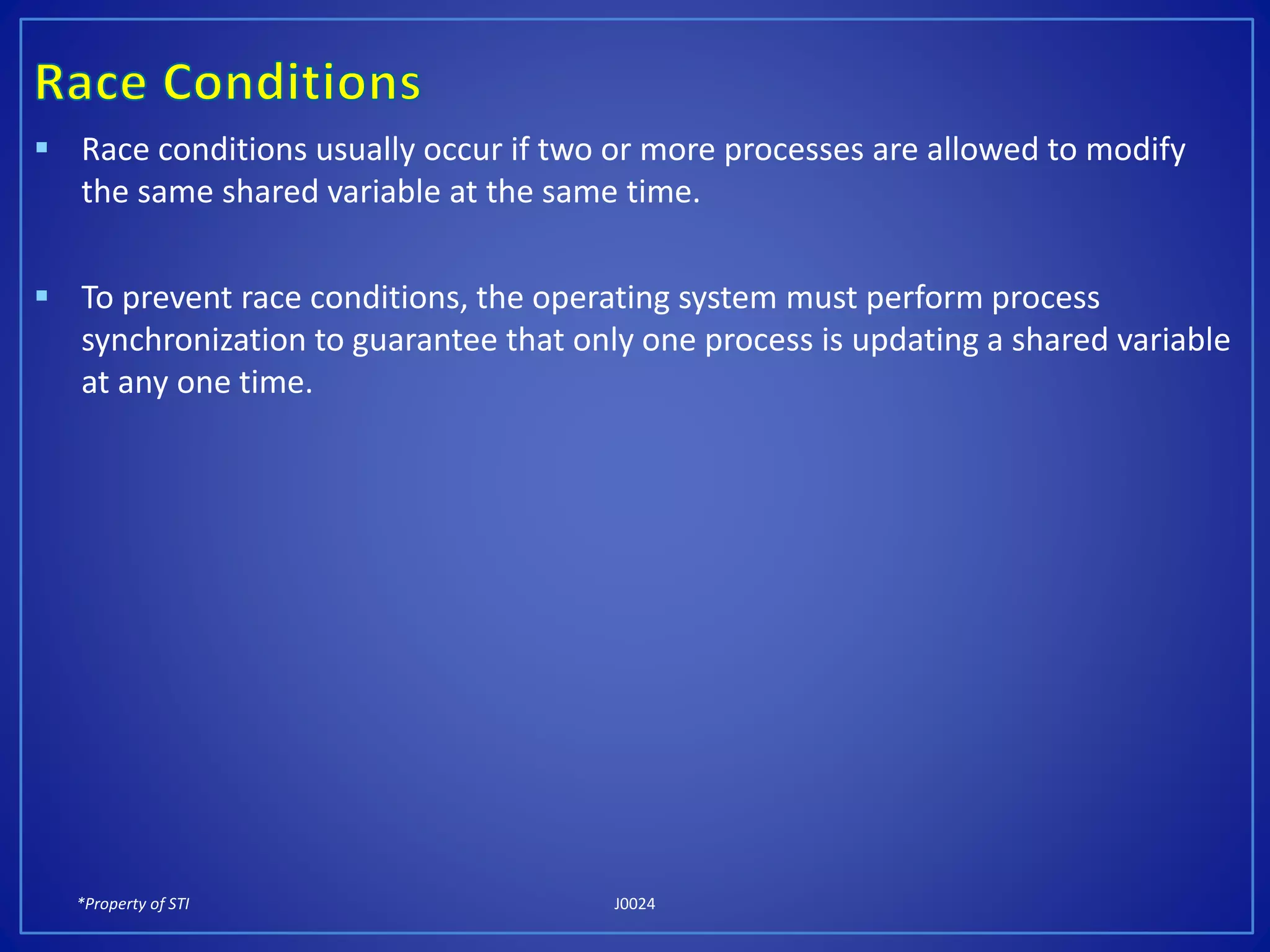 *Property of STI J0024
 Race conditions usually occur if two or more processes are allowed to modify
the same shared variable at the same time.
 To prevent race conditions, the operating system must perform process
synchronization to guarantee that only one process is updating a shared variable
at any one time.
 