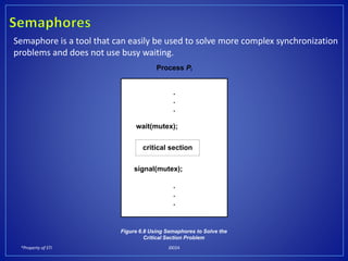 *Property of STI J0024
Semaphore is a tool that can easily be used to solve more complex synchronization
problems and does not use busy waiting.
.
.
.
wait(mutex);
signal(mutex);
.
.
.
critical section
Process Pi
Figure 6.8 Using Semaphores to Solve the
Critical Section Problem
 