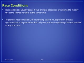 *Property of STI J0024
 Race conditions usually occur if two or more processes are allowed to modify
the same shared variable at the same time.
 To prevent race conditions, the operating system must perform process
synchronization to guarantee that only one process is updating a shared variable
at any one time.
 