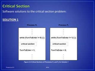 *Property of STI J0024
Software solutions to the critical section problem:
SOLUTION 1
Process P0
.
.
.
while (TurnToEnter != 0) { };
TurnToEnter = 1;
.
.
.
critical section
Process P1
.
.
.
while (TurnToEnter != 1) { };
TurnToEnter = 0;
.
.
.
critical section
Figure 6.2 Critical Sections of Processes P1 and P2 for Solution 1
 