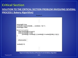 *Property of STI J0024
SOLUTION TO THE CRITICAL SECTION PROBLEM INVOLVING SEVERAL
PROCESS ( Bakery Algorithm)
Process Pi
.
.
.
choosing[i] = true;
number[i] = max(number[0], ... , number[n – 1]) + 1;
choosing[i] = false;
for (j = 1; j < n; j++) {
while (choosing[j] == true) { }
while ((number[j] != 0) &&
((number[j] < number[i]) || (number[j] == number[i]) && (j < i))) { };
}
number[i] = 0;
.
.
.
critical section
Figure 6.5 Critical Section of Process P1 for the Bakery Algorithm
 