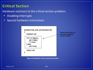 *Property of STI J0024
Hardware solutions to the critical section problem:
 Disabling interrupts
 Special hardware instructions
boolean test_and_set (boolean &i)
{
boolean val;
if (*i == false) {
val = false;
*i = true;
} else
val = true;
return val;
}
These instructions are
executed atomically
(uninterruptible)
Figure 6.6 Definition of test_and set instruction
 