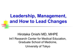 Leadership, Management,
and How to Lead Changes
Hirotaka Onishi MD, MHPE
Int’l Research Center for Medical Education,
Graduate School of Medicine,
University of Tokyo
 