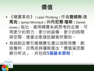價值
• 《精實革命》（Lean Thinking）作者詹姆斯‧沃
馬克（James Womack）與丹尼爾‧瓊斯（Daniel
Jones）指出，善用精實系統思考的企業，可
用更少的努力、更少的設備、更少的時間
與空間，使產出愈接近顧客所要的。
• 為協助企業引進精實生產以消除浪費、創
造獲利，沃馬克與瓊斯提出「價值溪流圖
解分析法」，共包括5個基本原則：
 