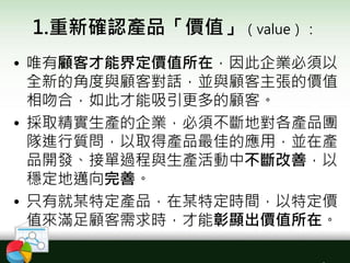 1.重新確認產品「價值」（value）：
• 唯有顧客才能界定價值所在，因此企業必須以
全新的角度與顧客對話，並與顧客主張的價值
相吻合，如此才能吸引更多的顧客。
• 採取精實生產的企業，必須不斷地對各產品團
隊進行質問，以取得產品最佳的應用，並在產
品開發、接單過程與生產活動中不斷改善，以
穩定地邁向完善。
• 只有就某特定產品，在某特定時間，以特定價
值來滿足顧客需求時，才能彰顯出價值所在。
 