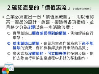 2.確認產品的「價值溪流」（value stream）
• 企業必須畫出一份「價值溪流圖」，用以確認
某一產品的設計、銷售、製造等各項措施，並
且將之分為3類以進一步消除浪費：
 實際創造出顧客感受得到的價值，例如銲接自行
車架；
 並未創造出價值，在目前生產作業系統下尚不能
排除的浪費，例如檢驗銲接自行車架的品質；
 顧客認為沒價值的，可立即去除的多餘步驟，例
如去除自行車架生產過程中多餘的移動動作。
 