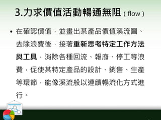 3.力求價值活動暢通無阻（flow）
• 在確認價值，並畫出某產品價值溪流圖、
去除浪費後，接著重新思考特定工作方法
與工具，消除各種回流、報廢、停工等浪
費，促使某特定產品的設計、銷售、生產
等環節，能像溪流般以連續暢流化方式進
行。
 