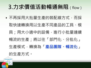 3.力求價值活動暢通無阻（flow）
• 不再採用大批量生產的裝配線方式，而採
取快速轉換用以生產不同產品的工具、模
具；用大小適中的設備，進行小批量連續
暢流的生產；將以往「部門化、分批化」
生產模式，轉換為「產品團隊、暢流化」
的生產方式。
 