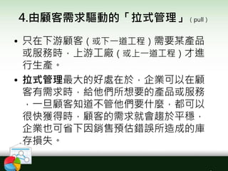 4.由顧客需求驅動的「拉式管理」（pull）
• 只在下游顧客（或下一道工程）需要某產品
或服務時，上游工廠（或上一道工程）才進
行生產。
• 拉式管理最大的好處在於，企業可以在顧
客有需求時，給他們所想要的產品或服務
，一旦顧客知道不管他們要什麼，都可以
很快獲得時，顧客的需求就會趨於平穩，
企業也可省下因銷售預估錯誤所造成的庫
存損失。
 