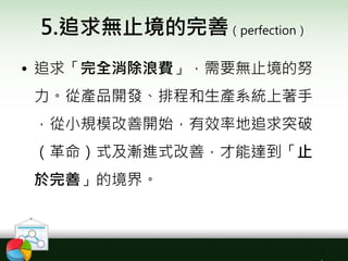5.追求無止境的完善（perfection）
• 追求「完全消除浪費」，需要無止境的努
力。從產品開發、排程和生產系統上著手
，從小規模改善開始，有效率地追求突破
（革命）式及漸進式改善，才能達到「止
於完善」的境界。
 