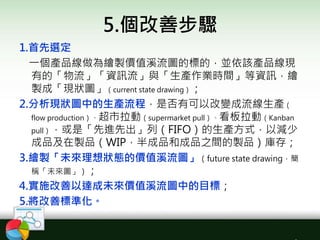 5.個改善步驟
1.首先選定
一個產品線做為繪製價值溪流圖的標的，並依該產品線現
有的「物流」「資訊流」與「生產作業時間」等資訊，繪
製成「現狀圖」（current state drawing）；
2.分析現狀圖中的生產流程，是否有可以改變成流線生產（
flow production）、超市拉動（supermarket pull）、看板拉動（Kanban
pull），或是「先進先出」列（FIFO）的生產方式，以減少
成品及在製品（WIP，半成品和成品之間的製品）庫存；
3.繪製「未來理想狀態的價值溪流圖」（future state drawing，簡
稱「未來圖」）；
4.實施改善以達成未來價值溪流圖中的目標；
5.將改善標準化。
 