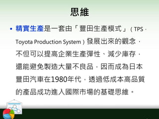 思維
• 精實生產是一套由「豐田生產模式」（TPS，
Toyota Production System）發展出來的觀念，
不但可以提高企業生產彈性、減少庫存，
還能避免製造大量不良品，因而成為日本
豐田汽車在1980年代，透過低成本高品質
的產品成功進入國際市場的基礎思維。
 