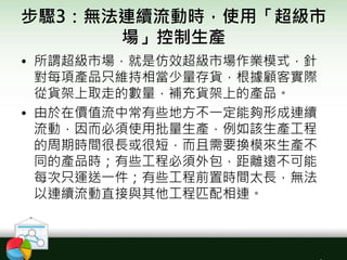 步驟3：無法連續流動時，使用「超級市
場」控制生產
• 所謂超級市場，就是仿效超級市場作業模式，針
對每項產品只維持相當少量存貨，根據顧客實際
從貨架上取走的數量，補充貨架上的產品。
• 由於在價值流中常有些地方不一定能夠形成連續
流動，因而必須使用批量生產，例如該生產工程
的周期時間很長或很短，而且需要換模來生產不
同的產品時；有些工程必須外包，距離遠不可能
每次只運送一件；有些工程前置時間太長，無法
以連續流動直接與其他工程匹配相連。
 