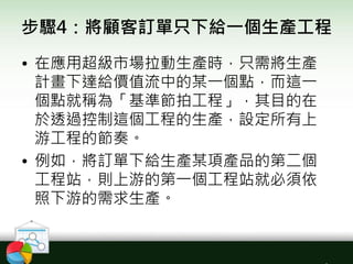 步驟4：將顧客訂單只下給一個生產工程
• 在應用超級市場拉動生產時，只需將生產
計畫下達給價值流中的某一個點，而這一
個點就稱為「基準節拍工程」，其目的在
於透過控制這個工程的生產，設定所有上
游工程的節奏。
• 例如，將訂單下給生產某項產品的第二個
工程站，則上游的第一個工程站就必須依
照下游的需求生產。
 