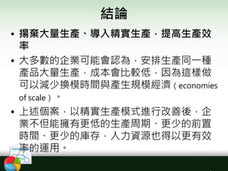 結論
• 揚棄大量生產、導入精實生產，提高生產效
率
• 大多數的企業可能會認為，安排生產同一種
產品大量生產，成本會比較低，因為這樣做
可以減少換模時間與產生規模經濟（economies
of scale）。
• 上述個案，以精實生產模式進行改善後，企
業不但能擁有更低的生產周期、更少的前置
時間、更少的庫存，人力資源也得以更有效
率的運用。
 