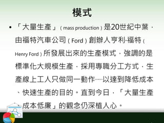 模式
• 「大量生產」（mass production）是20世紀中葉，
由福特汽車公司（Ford）創辦人亨利‧福特（
Henry Ford）所發展出來的生產模式，強調的是
標準化大規模生產，採用專職分工方式，生
產線上工人只做同一動作⋯⋯以達到降低成本
、快速生產的目的。直到今日，「大量生產
、成本低廉」的觀念仍深植人心。
 