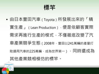標竿
• 由日本豐田汽車（Toyota）所發展出來的「精
實生產」（Lean Production），便是依顧客實際
需求再進行生產的模式，不僅徹底改變了汽
車產業競爭生態（2008年，豐田以241萬輛的產量打
敗通用汽車的225萬輛，成為世界第一），同時還成為
其他產業競相模仿的標竿。
 