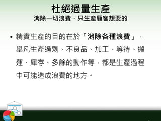 杜絕過量生產
消除一切浪費，只生產顧客想要的
• 精實生產的目的在於「消除各種浪費」，
舉凡生產過剩、不良品、加工、等待、搬
運、庫存、多餘的動作等，都是生產過程
中可能造成浪費的地方。
 