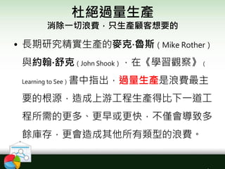 杜絕過量生產
消除一切浪費，只生產顧客想要的
• 長期研究精實生產的麥克‧魯斯（Mike Rother）
與約翰‧舒克（John Shook），在《學習觀察》（
Learning to See）書中指出，過量生產是浪費最主
要的根源，造成上游工程生產得比下一道工
程所需的更多、更早或更快，不僅會導致多
餘庫存，更會造成其他所有類型的浪費。
 