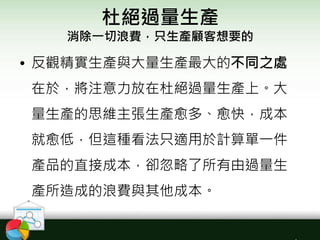 杜絕過量生產
消除一切浪費，只生產顧客想要的
• 反觀精實生產與大量生產最大的不同之處
在於，將注意力放在杜絕過量生產上。大
量生產的思維主張生產愈多、愈快，成本
就愈低，但這種看法只適用於計算單一件
產品的直接成本，卻忽略了所有由過量生
產所造成的浪費與其他成本。
 