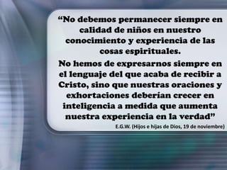 “No debemos permanecer siempre en
calidad de niños en nuestro
conocimiento y experiencia de las
cosas espirituales.
No hemos de expresarnos siempre en
el lenguaje del que acaba de recibir a
Cristo, sino que nuestras oraciones y
exhortaciones deberían crecer en
inteligencia a medida que aumenta
nuestra experiencia en la verdad”
E.G.W. (Hijos e hijas de Dios, 19 de noviembre)
 