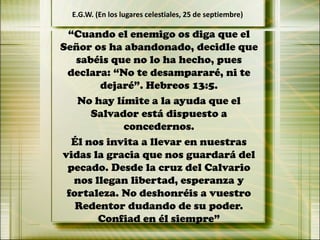“Cuando el enemigo os diga que el
Señor os ha abandonado, decidle que
sabéis que no lo ha hecho, pues
declara: “No te desampararé, ni te
dejaré”. Hebreos 13:5.
No hay límite a la ayuda que el
Salvador está dispuesto a
concedernos.
Él nos invita a llevar en nuestras
vidas la gracia que nos guardará del
pecado. Desde la cruz del Calvario
nos llegan libertad, esperanza y
fortaleza. No deshonréis a vuestro
Redentor dudando de su poder.
Confiad en él siempre”
E.G.W. (En los lugares celestiales, 25 de septiembre)
 