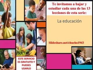 Te invitamos a bajar y
estudiar cada una de las 13
lecciones de esta serie:
La educación
ESTE SERVICIO
ES GRATUITO Y
PUEDES
USARLO
Slideshare.net/chucho1943
 