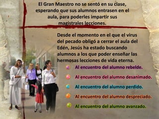 Al encuentro del alumno rebelde.
Al encuentro del alumno desanimado.
Al encuentro del alumno perdido.
Al encuentro del alumno despreciado.
Al encuentro del alumno avanzado.
El Gran Maestro no se sentó en su clase,
esperando que sus alumnos entrasen en el
aula, para poderles impartir sus
magistrales lecciones.
Desde el momento en el que el virus
del pecado obligó a cerrar el aula del
Edén, Jesús ha estado buscando
alumnos a los que poder enseñar las
hermosas lecciones de vida eterna.
 