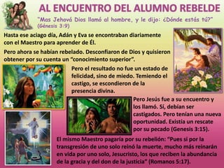 “Mas Jehová Dios llamó al hombre, y le dijo: ¿Dónde estás tú?”
(Génesis 3:9)
Hasta ese aciago día, Adán y Eva se encontraban diariamente
con el Maestro para aprender de Él.
Pero ahora se habían rebelado. Desconfiaron de Dios y quisieron
obtener por su cuenta un “conocimiento superior”.
Pero el resultado no fue un estado de
felicidad, sino de miedo. Temiendo el
castigo, se escondieron de la
presencia divina.
Pero Jesús fue a su encuentro y
los llamó. Sí, debían ser
castigados. Pero tenían una nueva
oportunidad. Existía un rescate
por su pecado (Genesis 3:15).
El mismo Maestro pagaría por su rebelión: “Pues si por la
transgresión de uno solo reinó la muerte, mucho más reinarán
en vida por uno solo, Jesucristo, los que reciben la abundancia
de la gracia y del don de la justicia” (Romanos 5:17).
 