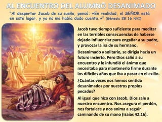 “Al despertar Jacob de su sueño, pensó: «En realidad, el SEÑOR está
en este lugar, y yo no me había dado cuenta.»” (Génesis 28:16 NVI)
Jacob tuvo tiempo suficiente para meditar
en las terribles consecuencias de haberse
dejado influenciar para engañar a su padre,
y provocar la ira de su hermano.
Desanimado y solitario, se dirigía hacia un
futuro incierto. Pero Dios salió a su
encuentro y le infundió el ánimo que
necesitaba para mantenerlo firme durante
los difíciles años que iba a pasar en el exilio.
¿Cuántas veces nos hemos sentido
desanimados por nuestros propios
pecados?
Al igual que hizo con Jacob, Dios sale a
nuestro encuentro. Nos asegura el perdón,
nos fortalece y nos anima a seguir
caminando de su mano (Isaías 42:16).
 