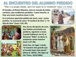 El Creador, el Divino Maestro, vino en rescate de todos
nosotros, que estábamos perdidos. Y para hacerlo, se
hizo uno como nosotros (Juan 1:14).
En la primera aparición pública de Jesús, Juan –como
profeta– lo reconoció como “el Cordero de Dios” y “el
Hijo de Dios” (Juan 1:29, 34).
Dos de los discípulos de Juan,
que habían escuchado sus
palabras, siguieron a Jesús.
Cuando hablaron con él, le
llamaron “Rabí”, es decir, lo
aceptaron como maestro
(Juan 1:37-38).
Jesús fue, sin lugar a duda,
“el maestro más grande que
el mundo haya visto jamás”
(Elena G. White, The Signs of
the Times, 10/6/1886).
 