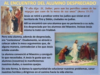 Jesús se retiró a predicar entre los judíos que vivían en el
territorio de Tiro y Sidón, ciudades no judías.
Allí se encontró con una alumna que no pertenecía a su aula.
Era despreciada por los alumnos del Maestro. Incluso Jesús
mismo la trató con frialdad.
Pero esta alumna, además de despreciada,
era “contestona”. Osadamente, se atrevió a
colocar sobre la mesa argumentos que, de
alguna manera, contradecían a los que Jesús
estaba usando.
La alumna convenció al Maestro y consiguió
lo que necesitaba. A Jesús le gusta que sus
alumnos (nosotros) le manifestemos
nuestras dudas, o nuestras quejas.
De esta forma, le damos la oportunidad de solucionar nuestros problemas, sanar
nuestras heridas y dirigirnos en el camino hacia la vida eterna.
 