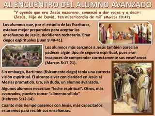 Los alumnos que, por el estudio de las Escrituras,
estaban mejor preparados para aceptar las
enseñanzas de Jesús, decidieron rechazarlo. Eran
ciegos espirituales (Juan 9:40-41).
Los alumnos más cercanos a Jesús también parecían
padecer algún tipo de ceguera espiritual, pues eran
incapaces de comprender correctamente sus enseñanzas
(Marcos 8:17-21).
Sin embargo, Bartimeo (físicamente ciego) tenía una correcta
visión espiritual. Él alcanzo a ver con claridad en Jesús al
Mesías prometido. Era, sin duda, un alumno avanzado.
Algunos alumnos necesitan “leche espiritual”. Otros, más
avanzados, pueden tomar “alimento sólido”
(Hebreos 5:12-14).
Cuanto más tiempo pasemos con Jesús, más capacitados
estaremos para recibir sus enseñanzas.
 