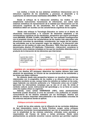 Los medios, a través de sus sistemas simbólicos interaccionan con la
estructura cognitiva de los estudiantes y provocan el desarrollo y la
suplantación de determinadas habilidades (SALOMON, 1977, 1979, 1981).
Desde el enfoque de la interacción simbólica, los medios no son
simplemente instrumentos transmisores de información, son sobre todo
sistemas simbólicos de representación de la realidad que interaccionan con las
estructuras cognitivas de los estudiantes. Por lo tanto estos sistemas
simbólicos deben ser acordes con las características cognitivas de los sujetos.
Desde este enfoque la Tecnología Educativa se centra en el diseño de
situaciones instruccionales y la creación de elementos adaptados a las
características cognitivas de los estudiantes, perspectiva que siguen psicólogos
como BRUNER, OLSON, CLARK y SALOMON. Así, han realizado investigaciones
con el propósito conocer las características de los medios más adecuadas ante
situaciones concretas de aprendizaje, considerando: los rasgos de los sujetos,
las actividades que se les proponen según los objetivos y la interacción más
adecuada con los medios en cada caso (Escudero, 1983). Este tipo de estudios,
denominados diseños ATI (Aptitudes -Tratamiento - Interacción), consideran la
instrucción como sistemas complejos en los que los resultados obtenidos son el
producto de la interacción de los elementos que intervienen:
DISEÑOS ATI, UN MODELO PARA LA INVESTIGACIÓN EN MEDIOS (Escudero,
1983). Los diseños ATI persiguen determinar los medios idóneos para cada
situación de aprendizaje, en función de las características de los estudiantes y
las tareas que deben realizarse
No obstante desde esta perspectiva tampoco se resuelven los problemas
relacionados con la pragmática de los medios y su eficacia definitiva en los
contextos escolares ya que, aunque todos los estudios se realizan en las aulas,
sigue habiendo una atención preferente a la "interacción única con el medio"
ignorando los intercambios complejos que se dan en el aula. Se olvida el
contexto cultural, social, instruccional del aprendizaje y no se tiene en cuenta
cómo los sujetos sitúan su cognición.
Además, como señala HAWKRIDGE (1991), estos planteamientos
fácilmente pueden llevarnos al error de convertir a los profesores en simples
consumidores de los diseños realizados por los tecnólogos, diseños que
además no siempre responden adecuadamente a las necesidades concretas de
los entornos educativos donde se aplican.
- Enfoque curricular contextualizado.
A partir de los años setenta, con la influencia de las corrientes didácticas
de tipo interpretativo (como la Teoría Práctica), surgen varios enfoques
renovadores (corrientes reconceptualizadoras) que ven la necesidad de romper
con la simplicidad de las visiones anteriores, criticadas como parciales y
responsables del fracaso de tantas y tantas promesas. Desde estos
planteamientos se pretende encontrar nuevos caminos que permitan explorar
 