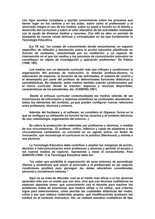 con rigor asuntos complejos y aportar conocimiento sobre los procesos que
tienen lugar en los centros y en las aulas, sobre cómo el profesorado y el
alumnado integra el uso de los medios, sobre su papel y función en el diseño y
desarrollo del curriculum y sobre el valor educativo de las actividades realizadas
con la ayuda de diversos medios y recursos. Con ello se abre un período de
búsqueda de nuevas raíces teóricas y conceptuales en las que fundamentar la
Tecnología Educativa.
[La TE es] "un campo de conocimiento donde encontramos un espacio
específico de reflexión y teorización sobre la acción educativa planificada en
función de contextos, caracterizada por su mediación; y un espacio de
intervención en el que los medios y los procesos de comunicación educativa se
constituyen en objeto de investigación y aplicación preferentes" De Pablos
(1996, 102).
Los medios son un elemento curricular más que influyen y condicionan la
organización del proceso de instrucción, la relación profesor-alumno, la
adecuación de espacios, la duración de las actividades, el sistema de control y
el desempeño por parte del profesor de determinadas funciones didácticas y
extradidácticas. No obstante, estos medios también estarán condicionados por
el marco curricular donde se inserten: espacios y recursos disponibles,
características de los estudiantes, etc. (CABERO,1991)
Desde el enfoque curricular contextualizado los medios además de ser
transmisores de información y sistemas simbólicos se contemplan atendiendo a
todos los elementos del contexto, ya que pueden configurar nuevas relaciones
entre profesores, alumnos y entorno.
Además del hardware y el software, se considera el Orgware, forma en la
que se configura su utilización en función de los usuarios y el contexto (técnicas
de uso, metodología, organización del entorno...)
Se valora la producción de materiales por profesores y alumnos, a medida
de sus circunstancias. El profesor, crítico, reflexivo y capaz de adaptarse a las
circunstancias cambiantes, se convierte en un agente activo, un factor de
innovación, que reconstruye el currículum en la práctica (Stenhouse) y orienta a
sus alumnos.
La Tecnología Educativa debe contribuir a ampliar los márgenes de acción,
decisión e intercomunicación entre profesores y alumnos y permitir el acceso a
los nuevos medios de explorar, representar y tratar el conocimiento. Para
SANCHO (1994: 7) la Tecnología Educativa debe ser:
"un saber que posibilite la organización de unos entornos de aprendizaje
(físicos y simbólicos) que sitúen al alumnado y al profesorado en las mejores
condiciones posibles para perseguir las metas educativas consideradas
personal y socialmente valiosas."
Aquí no se trata de dilucidar cual es el medio más eficaz o si los alumnos
aprenden más con un medio que con otro, sino que con técnicas cualitativas se
exploran aspectos como: qué conocimiento usa el docente para resolver los
problemas reales de enseñanza, qué medios utiliza -o no utiliza-, qué criterios
sigue para seleccionarlos, cómo percibe las cualidades didácticas del medio,
cómo y por qué elabora materiales propios, qué modificaciones producen los
medios en el contexto instructivo. Así, se realizan estudios cualitativos de tipo
 