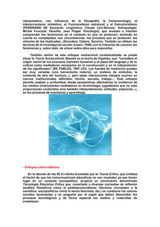 interpretativo, con influencia de la Etnografía, la Fenomenología, el
Interaccionismo simbólico, el Funcionalismo estrutural y el Estructuralismo
(FERDINAND DE Saussure: Lingüística; Claude Lévi-Strauss: Antropología;
Michel Foucault: filosofía; Jean Piaget: Psicología), que analizan e intentan
comprender los fenómenos en el contexto en que se producen, teniendo en
cuenta su complejidad, sus circunstancias, los procesos que se producen, las
visiones de los implicados...(Escudero, Cabero, Sancho). También se utilizan las
técnicas de la investigación-acción (Lewin, 1946) con la intención de conocer los
fenómenos y, sobre todo, de actuar sobre ellos para mejorarlos.
También dentro de este enfoque mediacional contextualizado se puede
situar la Teoría Sociocultural, Basada en la teoría de Vigotsky, que "considera el
origen social de los procesos mentales humanos y el papel del lenguaje y de la
cultura como mediadores necesarios en la construcción y en la interpretación
de los significados" (DE PABLOS, 1997:123). Las fuentes de mediación pueden
ser muy variadas (una herramienta material, un sistema de símbolos, la
conducta de otro ser humano...), pero estas interacciones siempre ocurren en
marcos institucionales definidos: familia, escuela, trabajo.... Este enfoque
permite analizar y profundizar desde perspectivas alternativas la incidencia de
los medios (instrumentos mediadores en terminología vygotskiana que no sólo
proporcionan contenidos sino también interpretaciones, actitudes, prejuicios...),
en los procesos de enseñanza y aprendizaje.
- Enfoque crítico-reflexivo.
En la década de los 80 el interés levantado por la Teoría Crítica, que enfatiza
el hecho de que las comunicaciones educativas no son neutrales ya que tienen
lugar en un contexto sociopolítico, propicia un movimiento denominado
Tecnología Educativa Crítica que, conectado a diversas corrientes de reflexión
(análisis filosóficos como el postestructuralismo, literarios vinculados a la
semiótica, sociopolíticos como la teoría feminista, etc.) se cuestiona los valores
sociales dominantes y se pregunta por el papel que deben desarrollar los
procesos tecnológicos y de forma especial los medios y materiales de
enseñanza.
 